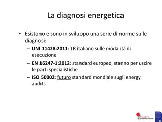 La diagnosi energetica
• Esistono e sono in sviluppo una serie di norme sulle
diagnosi:
– UNI 11428:2011: TR italiano sulle modalità di
esecuzione
– EN 16247-1:2012: standard europeo, stanno per uscire
le parti specialistiche
– ISO 50002: futuro standard mondiale sugli energy
audits
 