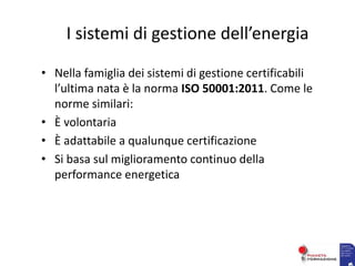 I sistemi di gestione dell’energia
• Nella famiglia dei sistemi di gestione certificabili
l’ultima nata è la norma ISO 50001:2011. Come le
norme similari:
• È volontaria
• È adattabile a qualunque certificazione
• Si basa sul miglioramento continuo della
performance energetica
 