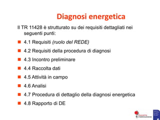 Diagnosi energetica
Il TR 11428 è strutturato su dei requisiti dettagliati nei
seguenti punti:
 4.1 Requisiti (ruolo del REDE)
 4.2 Requisiti della procedura di diagnosi
 4.3 Incontro preliminare
 4.4 Raccolta dati
 4.5 Attività in campo
 4.6 Analisi
 4.7 Procedura di dettaglio della diagnosi energetica
 4.8 Rapporto di DE
 
