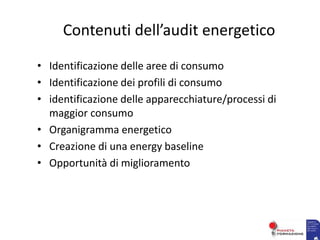 Contenuti dell’audit energetico
• Identificazione delle aree di consumo
• Identificazione dei profili di consumo
• identificazione delle apparecchiature/processi di
maggior consumo
• Organigramma energetico
• Creazione di una energy baseline
• Opportunità di miglioramento
 