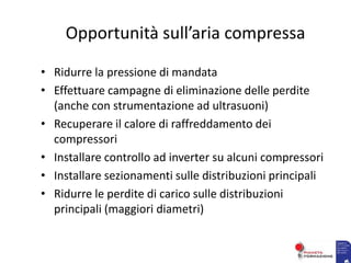 Opportunità sull’aria compressa
• Ridurre la pressione di mandata
• Effettuare campagne di eliminazione delle perdite
(anche con strumentazione ad ultrasuoni)
• Recuperare il calore di raffreddamento dei
compressori
• Installare controllo ad inverter su alcuni compressori
• Installare sezionamenti sulle distribuzioni principali
• Ridurre le perdite di carico sulle distribuzioni
principali (maggiori diametri)
 