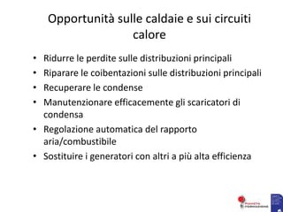 Opportunità sulle caldaie e sui circuiti
calore
• Ridurre le perdite sulle distribuzioni principali
• Riparare le coibentazioni sulle distribuzioni principali
• Recuperare le condense
• Manutenzionare efficacemente gli scaricatori di
condensa
• Regolazione automatica del rapporto
aria/combustibile
• Sostituire i generatori con altri a più alta efficienza
 