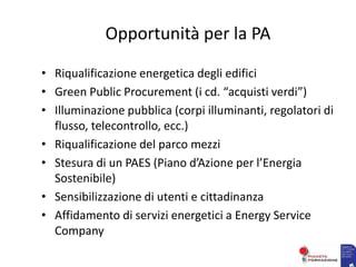 Opportunità per la PA
• Riqualificazione energetica degli edifici
• Green Public Procurement (i cd. “acquisti verdi”)
• Illuminazione pubblica (corpi illuminanti, regolatori di
flusso, telecontrollo, ecc.)
• Riqualificazione del parco mezzi
• Stesura di un PAES (Piano d’Azione per l’Energia
Sostenibile)
• Sensibilizzazione di utenti e cittadinanza
• Affidamento di servizi energetici a Energy Service
Company
 