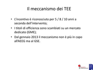 Il meccanismo dei TEE
• L’incentivo è riconosciuto per 5 / 8 / 10 anni a
seconda dell’intervento;
• I titoli di efficienza sono scambiati su un mercato
dedicato (GME);
• Dal gennaio 2013 il meccanismo non è più in capo
all’AEEG ma al GSE.
 