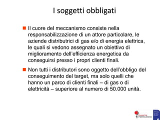  Il cuore del meccanismo consiste nella
responsabilizzazione di un attore particolare, le
aziende distributrici di gas e/o di energia elettrica,
le quali si vedono assegnato un obiettivo di
miglioramento dell’efficienza energetica da
conseguirsi presso i propri clienti finali.
 Non tutti i distributori sono oggetto dell’obbligo del
conseguimento del target, ma solo quelli che
hanno un parco di clienti finali – di gas o di
elettricità – superiore al numero di 50.000 unità.
I soggetti obbligati
 