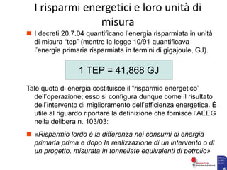  I decreti 20.7.04 quantificano l’energia risparmiata in unità
di misura “tep” (mentre la legge 10/91 quantificava
l’energia primaria risparmiata in termini di gigajoule, GJ).
Tale quota di energia costituisce il “risparmio energetico”
dell’operazione; esso si configura dunque come il risultato
dell’intervento di miglioramento dell’efficienza energetica. È
utile al riguardo riportare la definizione che fornisce l’AEEG
nella delibera n. 103/03:
 «Risparmio lordo è la differenza nei consumi di energia
primaria prima e dopo la realizzazione di un intervento o di
un progetto, misurata in tonnellate equivalenti di petrolio»
1 TEP = 41,868 GJ
I risparmi energetici e loro unità di
misura
 