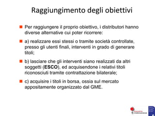  Per raggiungere il proprio obiettivo, i distributori hanno
diverse alternative cui poter ricorrere:
 a) realizzare essi stessi o tramite società controllate,
presso gli utenti finali, interventi in grado di generare
titoli;
 b) lasciare che gli interventi siano realizzati da altri
soggetti (ESCO), ed acquisendone i relativi titoli
riconosciuti tramite contrattazione bilaterale;
 c) acquisire i titoli in borsa, ossia sul mercato
appositamente organizzato dal GME.
Raggiungimento degli obiettivi
 