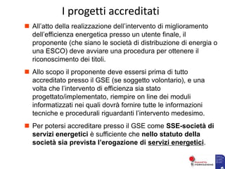  All’atto della realizzazione dell’intervento di miglioramento
dell’efficienza energetica presso un utente finale, il
proponente (che siano le società di distribuzione di energia o
una ESCO) deve avviare una procedura per ottenere il
riconoscimento dei titoli.
 Allo scopo il proponente deve essersi prima di tutto
accreditato presso il GSE (se soggetto volontario), e una
volta che l’intervento di efficienza sia stato
progettato/implementato, riempire on line dei moduli
informatizzati nei quali dovrà fornire tutte le informazioni
tecniche e procedurali riguardanti l’intervento medesimo.
 Per potersi accreditare presso il GSE come SSE-società di
servizi energetici è sufficiente che nello statuto della
società sia prevista l’erogazione di servizi energetici.
I progetti accreditati
 