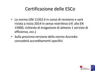 Certificazione delle ESCo
• La norma UNI 11352 è in corso di revisione e sarà
rivista a inizio 2014 in senso restrittivo (rif. alla EN
15900, richiesta di erogazione di almeno 1 servizio di
efficienza, ecc.)
• Sulla prossima versione della norma Accredia
concederà accreditamenti specifici
 