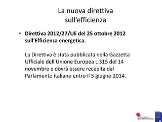 La nuova direttiva
sull’efficienza
• Direttiva 2012/27/UE del 25 ottobre 2012
sull'Efficienza energetica.
La Direttiva è stata pubblicata nella Gazzetta
Ufficiale dell'Unione Europea L 315 del 14
novembre e dovrà essere recepita dal
Parlamento italiano entro il 5 giugno 2014.
 