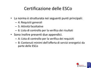 Certificazione delle ESCo
• La norma è strutturata nei seguenti punti principali:
– 4: Requisiti generali
– 5: Attività facoltative
– 6: Lista di controllo per la verifica dei risultati
• Sono inoltre presenti due appendici.
– A: Lista di controllo per la verifica dei requisiti
– B: Contenuti minimi dell'offerta di servizi energetici da
parte delle ESCo
 