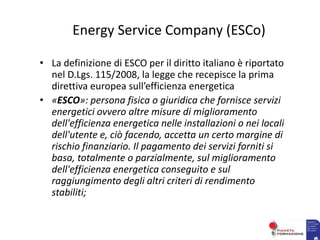 Energy Service Company (ESCo)
• La definizione di ESCO per il diritto italiano è riportato
nel D.Lgs. 115/2008, la legge che recepisce la prima
direttiva europea sull’efficienza energetica
• «ESCO»: persona fisica o giuridica che fornisce servizi
energetici ovvero altre misure di miglioramento
dell'efficienza energetica nelle installazioni o nei locali
dell'utente e, ciò facendo, accetta un certo margine di
rischio finanziario. Il pagamento dei servizi forniti si
basa, totalmente o parzialmente, sul miglioramento
dell'efficienza energetica conseguito e sul
raggiungimento degli altri criteri di rendimento
stabiliti;
 