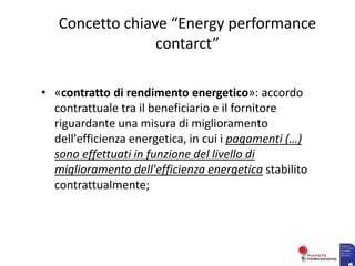 Concetto chiave “Energy performance
contarct”
• «contratto di rendimento energetico»: accordo
contrattuale tra il beneficiario e il fornitore
riguardante una misura di miglioramento
dell'efficienza energetica, in cui i pagamenti (…)
sono effettuati in funzione del livello di
miglioramento dell'efficienza energetica stabilito
contrattualmente;
 