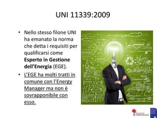 UNI 11339:2009
• Nello stesso filone UNI
ha emanato la norma
che detta i requisiti per
qualificarsi come
Esperto in Gestione
dell’Energia (EGE).
• L’EGE ha molti tratti in
comune con l’Energy
Manager ma non è
sovrapponibile con
esso.
 
