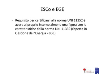 ESCo e EGE
• Requisito per certificarsi alla norma UNI 11352 è
avere al proprio interno almeno una figura con le
caratteristiche della norma UNI 11339 (Esperto in
Gestione dell’Energia - EGE)
 