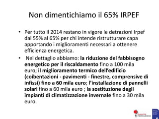 Non dimentichiamo il 65% IRPEF
• Per tutto il 2014 restano in vigore le detrazioni Irpef
dal 55% al 65% per chi intende ristrutturare capa
apportando i miglioramenti necessari a ottenere
efficienza energetica.
• Nel dettaglio abbiamo: la riduzione del fabbisogno
energetico per il riscaldamento fino a 100 mila
euro; il miglioramento termico dell’edificio
(coibentazioni - pavimenti - finestre, comprensive di
infissi) fino a 60 mila euro; l’installazione di pannelli
solari fino a 60 mila euro ; la sostituzione degli
impianti di climatizzazione invernale fino a 30 mila
euro.
 