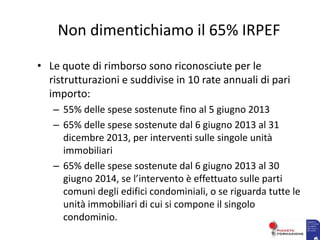 Non dimentichiamo il 65% IRPEF
• Le quote di rimborso sono riconosciute per le
ristrutturazioni e suddivise in 10 rate annuali di pari
importo:
– 55% delle spese sostenute fino al 5 giugno 2013
– 65% delle spese sostenute dal 6 giugno 2013 al 31
dicembre 2013, per interventi sulle singole unità
immobiliari
– 65% delle spese sostenute dal 6 giugno 2013 al 30
giugno 2014, se l’intervento è effettuato sulle parti
comuni degli edifici condominiali, o se riguarda tutte le
unità immobiliari di cui si compone il singolo
condominio.
 