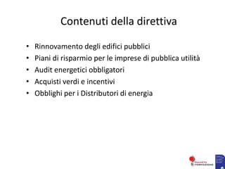 Contenuti della direttiva
• Rinnovamento degli edifici pubblici
• Piani di risparmio per le imprese di pubblica utilità
• Audit energetici obbligatori
• Acquisti verdi e incentivi
• Obblighi per i Distributori di energia
 
