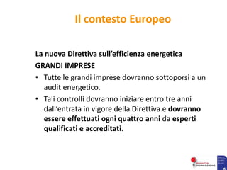 Il contesto Europeo
La nuova Direttiva sull’efficienza energetica
GRANDI IMPRESE
• Tutte le grandi imprese dovranno sottoporsi a un
audit energetico.
• Tali controlli dovranno iniziare entro tre anni
dall’entrata in vigore della Direttiva e dovranno
essere effettuati ogni quattro anni da esperti
qualificati e accreditati.
 
