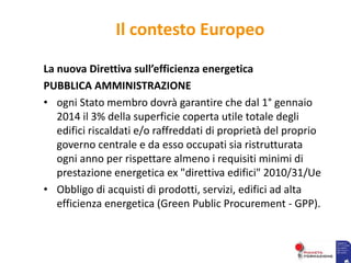 Il contesto Europeo
La nuova Direttiva sull’efficienza energetica
PUBBLICA AMMINISTRAZIONE
• ogni Stato membro dovrà garantire che dal 1° gennaio
2014 il 3% della superficie coperta utile totale degli
edifici riscaldati e/o raffreddati di proprietà del proprio
governo centrale e da esso occupati sia ristrutturata
ogni anno per rispettare almeno i requisiti minimi di
prestazione energetica ex "direttiva edifici" 2010/31/Ue
• Obbligo di acquisti di prodotti, servizi, edifici ad alta
efficienza energetica (Green Public Procurement - GPP).
 