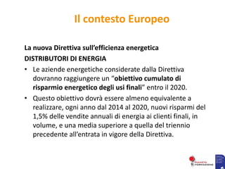 Il contesto Europeo
La nuova Direttiva sull’efficienza energetica
DISTRIBUTORI DI ENERGIA
• Le aziende energetiche considerate dalla Direttiva
dovranno raggiungere un “obiettivo cumulato di
risparmio energetico degli usi finali” entro il 2020.
• Questo obiettivo dovrà essere almeno equivalente a
realizzare, ogni anno dal 2014 al 2020, nuovi risparmi del
1,5% delle vendite annuali di energia ai clienti finali, in
volume, e una media superiore a quella del triennio
precedente all’entrata in vigore della Direttiva.
 