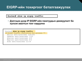 EIGRP-ийн тохиргоог баталгаажуулах

           Router# show ip eigrp traffic

            • Дэлгэцэн дээр IP EIGRP-ийн пакетуудын дамжуулалт ба
              хүлээн авалтын тоог харуулна


     Router# show ip eigrp traffic
     IP-EIGRP Traffic Statistics for process 77
       Hellos sent/received: 218/205
       Updates sent/received: 7/23
       Queries sent/received: 2/0
       Replies sent/received: 0/2
       Acks sent/received: 21/14




© 2006 Cisco Systems, Inc. All rights reserved.
 