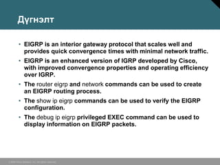 Дүгнэлт

         • EIGRP is an interior gateway protocol that scales well and
           provides quick convergence times with minimal network traffic.
         • EIGRP is an enhanced version of IGRP developed by Cisco,
           with improved convergence properties and operating efficiency
           over IGRP.
         • The router eigrp and network commands can be used to create
           an EIGRP routing process.
         • The show ip eigrp commands can be used to verify the EIGRP
           configuration.
         • The debug ip eigrp privileged EXEC command can be used to
           display information on EIGRP packets.




© 2006 Cisco Systems, Inc. All rights reserved.
 