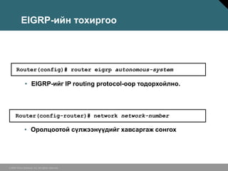 EIGRP-ийн тохиргоо




       Router(config)# router eigrp autonomous-system

               • EIGRP-ийг IP routing protocol-оор тодорхойлно.



      Router(config-router)# network network-number

              • Оролцоотой сүлжээнүүдийг хавсаргаж сонгох




© 2006 Cisco Systems, Inc. All rights reserved.
 