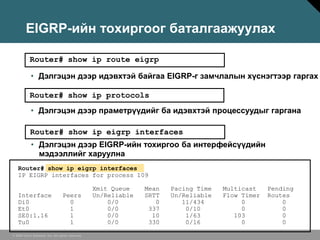 EIGRP-ийн тохиргоог баталгаажуулах

           Router# show ip route eigrp

            • Дэлгэцэн дээр идэвхтэй байгаа EIGRP-г замчлалын хүснэгтээр гаргах

           Router# show ip protocols
            • Дэлгэцэн дээр праметрүүдийг ба идэвхтэй процессуудыг гаргана

           Router# show ip eigrp interfaces
            • Дэлгэцэн дээр EIGRP-ийн тохиргоо ба интерфейсүүдийн
              мэдээллийг харуулна
   Router# show ip eigrp interfaces
   IP EIGRP interfaces for process 109

                                                  Xmit Queue    Mean   Pacing Time   Multicast    Pending
   Interface                      Peers           Un/Reliable   SRTT   Un/Reliable   Flow Timer   Routes
   Di0                              0                 0/0          0      11/434          0           0
   Et0                              1                 0/0        337       0/10           0           0
   SE0:1.16                         1                 0/0         10       1/63         103           0
   Tu0                              1                 0/0        330       0/16           0           0

© 2006 Cisco Systems, Inc. All rights reserved.
 
