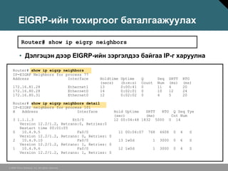 EIGRP-ийн тохиргоог баталгаажуулах

           Router# show ip eigrp neighbors

         • Дэлгэцэн дээр EIGRP-ийн зэргэлдээ байгаа IP-г харуулна

   Router# show ip eigrp neighbors
   IP-EIGRP Neighbors for process 77
   Address                 Interface                          Holdtime    Uptime    Q           Seq     SRTT       RTO
                                                              (secs)      (h:m:s)   Count       Num     (ms)       (ms)
   172.16.81.28                                   Ethernet1   13          0:00:41   0           11      4          20
   172.16.80.28                                   Ethernet0   14          0:02:01   0           10      12         24
   172.16.80.31                                   Ethernet0   12          0:02:02   0           4       5          20

   Router# show ip eigrp neighbors detail
   IP-EIGRP neighbors for process 101
   H   Address                 Interface                            Hold Uptime   SRTT  RTO Q Seq Tye
                                                                    (sec)         (ms)      Cnt Num
   3 1.1.1.3                 Et0/0                                  12 00:04:48 1832 5000 0 14
      Version 12.2/1.2, Retrans:0, Retries:0
      Restart time 00:01:05
   0   10.4.9.5                Fa0/0                                     11 00:04:07   768       4608    0     4     S
      Version 12.2/1.2, Retrans: 0, Retries: 0
   2   10.4.9.10               Fa0/0                                     13 1w0d            1    3000    0     6     S
      Version 12.2/1.2, Retrans: 1, Retries: 0
   1   10.4.9.6                Fa0/0                                     12 1w0d        1        3000    0     4     S
      Version 12.2/1.2, Retrans: 1, Retries: 0


© 2006 Cisco Systems, Inc. All rights reserved.
 