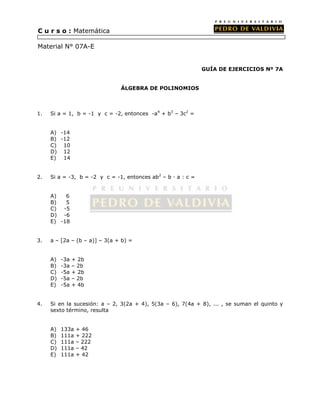 GUÍA DE EJERCICIOS Nº 7A 
ÁLGEBRA DE POLINOMIOS 
C u r s o : Matemática 
Material N° 07A-E 
1. Si a = 1, b = -1 y c = -2, entonces -a4 + b3 – 3c2 = 
A) -14 
B) -12 
C) 10 
D) 12 
E) 14 
2. Si a = -3, b = -2 y c = -1, entonces ab2 – b · a : c = 
A) 6 
B) 5 
C) -5 
D) -6 
E) -18 
3. a – [2a – (b – a)] – 3(a + b) = 
A) -3a + 2b 
B) -3a – 2b 
C) -5a + 2b 
D) -5a – 2b 
E) -5a + 4b 
4. Si en la sucesión: a – 2, 3(2a + 4), 5(3a – 6), 7(4a + 8), ... , se suman el quinto y 
sexto término, resulta 
A) 133a + 46 
B) 111a + 222 
C) 111a – 222 
D) 111a – 42 
E) 111a + 42 
 