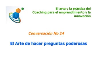 El arte y la práctica del
Coaching para el emprendimiento y la
innovación
Conversación No 14
El Arte de hacer preguntas poderosas
 