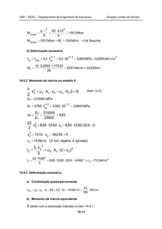 USP – EESC – Departamento de Engenharia de Estruturas Estados Limites de Serviço
14.11
m.kN1,105
8
10,450
8
p
M
22
rara,d
=
⋅
=
⋅
=
l
fissurashám.kN8,15Mm.kN1,105M rrara,d
→=>=
b) Deformação excessiva
23/23/2
ckctmct
cm/kN2565,0MPa565,2253,0f3,0ff ==⋅=⋅==
m.kN6,22cm.kN2257
20
1173332565,05,1
Mr
≅=
⋅⋅
=
14.6.2 Momento de inércia no estádio II
0
2
2
2
2 =⋅α−⋅⋅α+⋅ d.AxAx
b
sese
(Item 14.2)
MPa210000Es =
MPa23800254760f4760E
2/12/1
ck
c =⋅=⋅=
82,8
23800
210000
E
E
α
c
s
e ===
093560128286012828
2
22
2
2
2 =⋅−⋅⋅+⋅ ,.,,x,,x
069,362x10,10x 2
2
2
=−⋅+
)ignoradaénegativaraízA(cm,x 66142 =
2
2
3
2
2
3
)xd(A
xb
I se −⋅⋅α+
⋅
=
4
2
2
3
2 2407366149356012828
3
661422
cm.I),,(,,
,
I =⇒−⋅⋅+
⋅
=
14.6.3 Deformação excessiva
a) Combinação quase-permanente
cmkN
100
43
m/kN43103,040qgp 2qp ==⋅+=⋅ψ+=
b) Momento de inércia equivalente
É obtido com a expressão indicada no item 14.4.1:
 