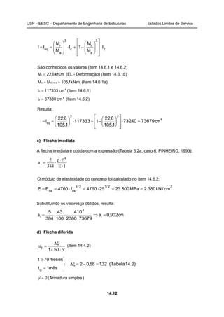 USP – EESC – Departamento de Engenharia de Estruturas Estados Limites de Serviço
14.12
2
3
a
r
c
3
a
r
eq
I
M
M
1I
M
M
II ⋅
















−+⋅








==
São conhecidos os valores (item 14.6.1 e 14.6.2)
m.kN6,22Mr = (EL - Deformação) (Item 14.6.1b)
m.kN1,105MM rara,da == (Item 14.6.1a)
4
c cm117333I = (Item 14.6.1)
4
2 cm67380I = (Item 14.6.2)
Resulta:
4
33
7367973240
1105
622
1117333
1105
622
cm
,
,
,
,
II eq =⋅














−+⋅





==
c) Flecha imediata
A flecha imediata é obtida com a expressão (Tabela 3.2a, caso 6, PINHEIRO, 1993):
IE
p
384
5
a
4
i
⋅
⋅
⋅=
l
O módulo de elasticidade do concreto foi calculado no item 14.6.2:
22/12/1
ckcs
cm/kN380.2MPa800.23254760f4760EE ==⋅=⋅==
Substituindo os valores já obtidos, resulta:
cm,aa ii 9020
736792380
410
100
43
384
5 4
=⇒
⋅
⋅⋅=
d) Flecha diferida
'501f
ρ⋅+
ξ∆
=α (Item 14.4.2)
)2.14Tabela(32,168,02
mês1t
meses70t
0
=−=ξ∆




=
≥
)simplesArmadura(0'=ρ
 