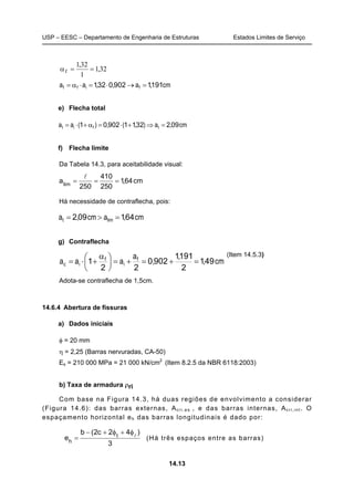 USP – EESC – Departamento de Engenharia de Estruturas Estados Limites de Serviço
14.13
32,1
1
32,1
f ==α
cm,a,,aa fiff 19119020321 =→⋅=⋅α=
e) Flecha total
cm,a),(,)(aa tfit 092321190201 =⇒+⋅=α+⋅=
f) Flecha limite
Da Tabela 14.3, para aceitabilidade visual:
cm64,1
250
410
250
alim
===
l
Há necessidade de contraflecha, pois:
cm,acm,a limt 641092 =>=
g) Contraflecha
cm,
,
,
a
aaa f
i
f
ic 491
2
1911
9020
22
1 =+=+=




 α
+⋅=
(Item 14.5.3)
Adota-se contraflecha de 1,5cm.
14.6.4 Abertura de fissuras
a) Dados iniciais
φ = 20 mm
η = 2,25 (Barras nervuradas, CA-50)
Es = 210 000 MPa = 21 000 kN/cm2
(Item 8.2.5 da NBR 6118:2003)
b) Taxa de armadura ρri
Com base na Figura 14.3, há duas regiões de envolvimento a considerar
(Figura 14.6): das barras externas, Acri,es , e das barras internas, Acri,int. O
espaçamento horizontal eh das barras longitudinais é dado por:
3
)42c2(b
e t
h
l
φ+φ+−
= (Há três espaços entre as barras)
 