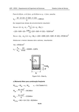 USP – EESC – Departamento de Engenharia de Estruturas Estados Limites de Serviço
14.14
Para b=22cm, c=2,5cm, φt=0,63cm e φl = 2cm, resulta:
cm58,2
3
)0,2463,025,22(22
eh
=
⋅+⋅+⋅−
=
As respectivas áreas de envolvimento resultam:
=φ+φ+⋅+φ+φ+= )8c()
2
e
c(A t
h
t
est,cri
ll
2
cm81,122)0,2863,05,2()
2
58,20,263,05,2( =⋅++⋅+++=
2
th
int,cri cm62,87)0,2863,05,2()58,20,2()8c()e(A =⋅++⋅+=φ+φ+⋅+φ= ll
Adota-se o menor desses dois valores, resultando:
2
cri cm62,87A =
%28,20228,0
62,87
0,2
A
A
cri
si
ri
====ρ
Figura 14.6 – Área Acr
c) Momento fletor para combinação freqüente
qk1gkfreq,d
MMM ⋅ψ+= )1.14Tabela(4,01 =ψ
m.kN1,84
8
10,440
M
2
gk
=
⋅
=
m.kN0,21
8
10,410
M
2
qk
=
⋅
=
m.kN5,920,214,01,84M freq,d
=⋅+=
 