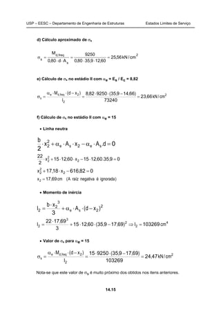 USP – EESC – Departamento de Engenharia de Estruturas Estados Limites de Serviço
14.15
d) Cálculo aproximado de σs
2
s
freq,d
s
cm/kN56,25
60,129,3580,0
9250
Ad80,0
M
=
⋅⋅
=
⋅⋅
=σ
e) Cálculo de σs no estádio II com αe = Es / Ec = 8,82
2
2
2
6623
73240
66149359250828
cm/kN,
),,(,
I
)xd(M freq,de
s =
−⋅⋅
=
−⋅⋅α
=σ
f) Cálculo de σs no estádio II com αe = 15
• Linha neutra
0
2
2
2
2 =⋅α−⋅⋅α+⋅ d.AxAx
b
sese
0935601215601215
2
22
2
2
2 =⋅−⋅⋅+⋅ ,.,x,x
0826161817 2
2
2 =−⋅+ ,x,x
)ignoradaénegativaraízA(cm,x 69172 =
• Momento de inércia
2
2
3
2
2
3
)xd(A
xb
I se −⋅⋅α+
⋅
=
4
2
2
3
2 1032696917935601215
3
691722
cmI),,(,
,
I =⇒−⋅⋅+
⋅
=
• Valor de σs para αe = 15
2
2
2
4724
103269
6917935925015
cm/kN,
),,(
I
)xd(M freq,de
s =
−⋅⋅
=
−⋅⋅α
=σ
Nota-se que este valor de σs é muito próximo dos obtidos nos itens anteriores.
 