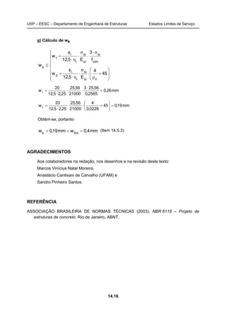 USP – EESC – Departamento de Engenharia de Estruturas Estados Limites de Serviço
14.16
g) Cálculo de wk
















+
ρ
⋅
σ
⋅
η⋅
φ
=
σ⋅
⋅
σ
⋅
η⋅
φ
=
≤
45
4
E5,12
w
f
3
E5,12
w
w
risi
si
i
i
2
ctm
si
si
si
i
i
1
k
mm26,0
2565,0
56,253
21000
56,25
25,25,12
20
w1 =
⋅
⋅⋅
⋅
=
mm19,045
0228,0
4
21000
56,25
25,25,12
20
w2 =





+⋅⋅
⋅
=
Obtém-se, portanto:
mm4,0wmm19,0w limk
=<= (Item 14.5.3)
AGRADECIMENTOS
Aos colaboradores na redação, nos desenhos e na revisão deste texto:
Marcos Vinícius Natal Moreira,
Anastácio Cantisani de Carvalho (UFAM) e
Sandro Pinheiro Santos.
REFERÊNCIA
ASSOCIAÇÃO BRASILEIRA DE NORMAS TÉCNICAS (2003). NBR 6118 – Projeto de
estruturas de concreto. Rio de Janeiro, ABNT.
 