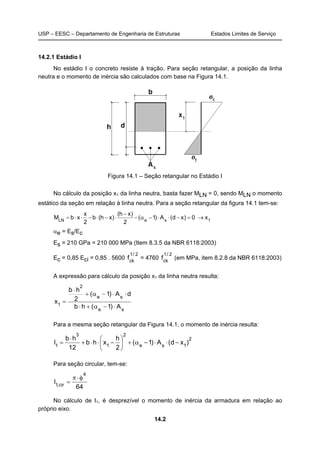 USP – EESC – Departamento de Engenharia de Estruturas Estados Limites de Serviço
14.2
14.2.1 Estádio I
No estádio I o concreto resiste à tração. Para seção retangular, a posição da linha
neutra e o momento de inércia são calculados com base na Figura 14.1.
Figura 14.1 – Seção retangular no Estádio I
No cálculo da posição x1 da linha neutra, basta fazer MLN = 0, sendo MLN o momento
estático da seção em relação à linha neutra. Para a seção retangular da figura 14.1 tem-se:
1seLN
x0)xd(A)1(
2
)xh(
)xh(b
2
x
xbM →=−⋅⋅−α−
−
⋅−⋅−⋅⋅=
αe = Es/Ec
Es = 210 GPa = 210 000 MPa (Item 8.3.5 da NBR 6118:2003)
Ec = 0,85 Eci = 0,85 . 5600
2/1
ck
f = 4760
2/1
ck
f (em MPa, item 8.2.8 da NBR 6118:2003)
A expressão para cálculo da posição x1 da linha neutra resulta:
se
se
2
1
A)1(hb
dA)1(
2
hb
x
⋅−α+⋅
⋅⋅−α+
⋅
=
Para a mesma seção retangular da Figura 14.1, o momento de inércia resulta:
2
1se
2
1
3
1
)xd(A)1(
2
h
xhb
12
hb
I −⋅⋅−α+





−⋅⋅+
⋅
=
Para seção circular, tem-se:
64
I
4
cir,1
φ⋅π
=
No cálculo de I1, é desprezível o momento de inércia da armadura em relação ao
próprio eixo.
 