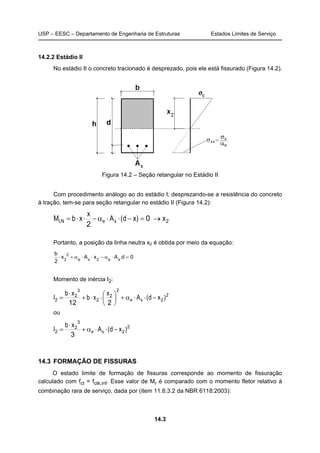 USP – EESC – Departamento de Engenharia de Estruturas Estados Limites de Serviço
14.3
14.2.2 Estádio II
No estádio II o concreto tracionado é desprezado, pois ele está fissurado (Figura 14.2).
Figura 14.2 – Seção retangular no Estádio II
Com procedimento análogo ao do estádio I, desprezando-se a resistência do concreto
à tração, tem-se para seção retangular no estádio II (Figura 14.2):
20
2
x)xd(A
x
xbM seLN →=−⋅⋅α−⋅⋅=
Portanto, a posição da linha neutra x2 é obtida por meio da equação:
0d.AxAx
2
b
se2se
2
2
=⋅α−⋅⋅α+⋅
Momento de inércia I2:
2
2
2
2
2
3
2
2
212
)xd(A
x
xb
xb
I se −⋅⋅α+




⋅⋅+
⋅
=
ou
2
2
3
2
2
3
)xd(A
xb
I se −⋅⋅α+
⋅
=
14.3 FORMAÇÃO DE FISSURAS
O estado limite de formação de fissuras corresponde ao momento de fissuração
calculado com fct = fctk,inf. Esse valor de Mr é comparado com o momento fletor relativo à
combinação rara de serviço, dada por (item 11.8.3.2 da NBR 6118:2003):
 