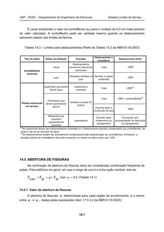 USP – EESC – Departamento de Engenharia de Estruturas Estados Limites de Serviço
14.7
É usual arredondar o valor da contraflecha (ac) para o múltiplo de 0,5 cm mais próximo
do valor calculado. A contraflecha pode ser adotada mesmo quando os deslocamentos
estiverem abaixo dos limites da Norma.
Tabela 14.3 – Limites para deslocamentos (Parte da Tabela 13.2 da NBR 6118:2003)
14.5 ABERTURA DE FISSURAS
Na verificação de abertura de fissuras deve ser considerada combinação freqüente de
ações. Para edifícios em geral, em que a carga de uso é a única ação variável, tem-se:
qk
1
gkser,d
FFF ⋅ψ+= com 4,01 =ψ (Tabela 14.1)
14.5.1 Valor da abertura de fissuras
A abertura de fissuras, w, determinada para cada região de envolvimento, é a menor
entre 1w e 2w , dadas pelas expressões (item 17.3.3.2 da NBR 6118:2003):
Tipo de efeito Razão da limitação Exemplo
Deslocamento a
considerar
Deslocamento limite
visual
Deslocamentos
visíveis em elementos
estruturais
Total l/250
outro
Vibrações sentidas no
piso
Devidos a cargas
acidentais
l/350
superfícies que devem
drenar água
Coberturas e
varandas
Total l/250
(1)
Total l/350 + contra-flecha
(2)
Ocorrido após a
construção do piso
l/600
Elementos que
suportam
equipamentos
sensíveis
Laboratórios
Ocorrido após
nivelamento do
equipamento
De acordo com
recomendação do fabricante
do equipamento
(1)
As superfícies devem ser suficientemente inclinadas ou o deslocamento previsto compensado por contraflechas, de
modo a não se ter acúmulo de água.
(2)
Os deslocamentos podem ser parcialmente compensados pela especificação de contraflechas. Entretanto, a
atuação isolada da contraflecha não pode ocasionar um desvio do plano maior que l/350.
Aceitabilidade
sensorial
Efeitos estruturais
em serviço
Ginásios e pistas de
boliche
Pavimentos que
devem permanecer
planos
 