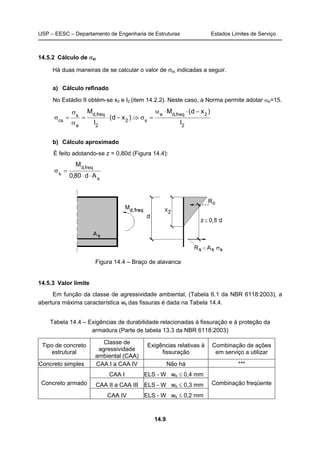 USP – EESC – Departamento de Engenharia de Estruturas Estados Limites de Serviço
14.9
14.5.2 Cálculo de σsi
Há duas maneiras de se calcular o valor de σsi, indicadas a seguir.
a) Cálculo refinado
No Estádio II obtém-se x2 e I2 (item 14.2.2). Neste caso, a Norma permite adotar αe=15.
2
2freq,de
s2
2
freq,d
e
s
cs
I
)xd(M
)xd(
I
M −⋅⋅α
=σ⇒−⋅=
α
σ
=σ
b) Cálculo aproximado
É feito adotando-se z = 0,80d (Figura 14.4):
s
freq,d
s
Ad80,0
M
⋅⋅
=σ
Figura 14.4 – Braço de alavanca
14.5.3 Valor limite
Em função da classe de agressividade ambiental, (Tabela 6.1 da NBR 6118:2003), a
abertura máxima característica wk das fissuras é dada na Tabela 14.4.
Tabela 14.4 – Exigências de durabilidade relacionadas à fissuração e à proteção da
armadura (Parte de tabela 13.3 da NBR 6118:2003)
Tipo de concreto
estrutural
Classe de
agressividade
ambiental (CAA)
Exigências relativas à
fissuração
Combinação de ações
em serviço a utilizar
Concreto simples CAA I a CAA IV Não há ***
CAA I ELS - W wk ≤ 0,4 mm
CAA II a CAA III ELS - W wk ≤ 0,3 mmConcreto armado
CAA IV ELS - W wk ≤ 0,2 mm
Combinação freqüente
 