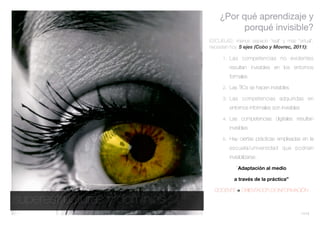 ¿Por qué aprendizaje y
                                       porqué invisible?
                              ESCUELAS: menos espacio “real” y más “virtual”,
                              necesitan hoy. 5 ejes (Cobo y Movrec, 2011):

                                    1. Las competencias no evidentes

                                       resultan invisibles en los entornos
                                       formales

                                    2. Las TICs se hacen invisibles

                                    3. Las competencias adquiridas en

                                       entornos informales son invisibles

                                    4. Las competencias digitales resultan

                                       invisibles

                                    5. Hay ciertas prácticas empleadas en la

                                       escuela/universidad que podrían
                                       invisibilizarse.

                                           “Adaptación al medio

                                         a través de la práctica”

                                DOCENTE = ORIENTADOR DE INFORMACIÓN

superestructuras y dominios
                                                                            11/13
 