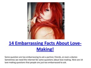 14 Embarrassing Facts About Love-Making! Some question are too embarrassing to ask a partner, friends, or even a doctor. Sometimes we need the internet for some questions about love making. Here are 14 love making questions that people are just too embarrassed to ask. 