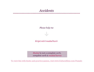 Accidents

Please help me

Kripā mērī madad karō

Madad is not a complete verb,
complete verb is madad karna
To view this with Audio and practice games, visit www.CultureAlley.com/Punjabi

 