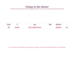 Going to the doctor

Can
Kī

I
maiṁ

see
mil sakda haṁ

the

doctor
ḍākṭar

To view this with Audio and practice games, visit www.CultureAlley.com/Punjabi

nu

 
