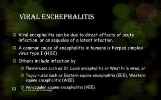 Viral enchephalitis
 Viral encephalitis can be due to direct effects of acute
infection, or as sequelae of a latent infection.
 A common cause of encephalitis in humans is herpes simplex
virus type I (HSE)
 Others include infection by
 Flaviviruses such as St. Louis encephalitis or West Nile virus, or
 Togaviruses such as Eastern equine encephalitis (EEE), Western
equine encephalitis (WEE)
 Venezualen equine encephalitis (VEE).
Dr. L. Surbala (MPT Neurology)10
 
