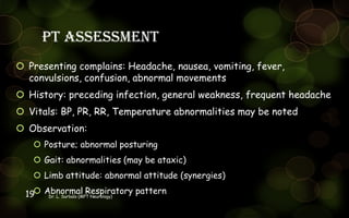 PT assessment
 Presenting complains: Headache, nausea, vomiting, fever,
convulsions, confusion, abnormal movements
 History: preceding infection, general weakness, frequent headache
 Vitals: BP, PR, RR, Temperature abnormalities may be noted
 Observation:
 Posture; abnormal posturing
 Gait: abnormalities (may be ataxic)
 Limb attitude: abnormal attitude (synergies)
 Abnormal Respiratory patternDr. L. Surbala (MPT Neurology)19
 