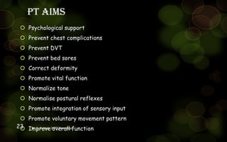 PT aims
 Psychological support
 Prevent chest complications
 Prevent DVT
 Prevent bed sores
 Correct deformity
 Promote vital function
 Normalize tone
 Normalise postural reflexes
 Promote integration of sensory input
 Promote voluntary movement pattern
 Improve overall functionDr. L. Surbala (MPT Neurology)23
 