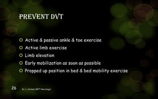 Prevent DVT
 Active & passive ankle & toe exercise
 Active limb exercise
 Limb elevation
 Early mobilization as soon as possible
 Propped up position in bed & bed mobility exercise
Dr. L. Surbala (MPT Neurology)26
 